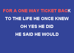 FOR A ONE WAY TICKET BACK
TO THE LIFE HE ONCE KNEW
OH YES HE DID
HE SAID HE WOULD