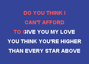 DO YOU THINK I
CAN'T AFFORD
TO GIVE YOU MY LOVE
YOU THINK YOU'RE HIGHER
THAN EVERY STAR ABOVE