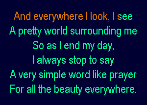 And everywhere I look, I see
A pretty world surrounding me
So as I end my day,

I always stop to say
A very simple word like prayer
For all the beauty everywhere.