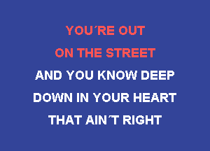 YOU'RE OUT
ON THE STREET
AND YOU KNOW DEEP

DOWN IN YOUR HEART
THAT AIN'T RIGHT