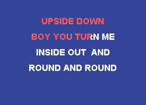 UPSIDE DOWN
BOY YOU TURN ME
INSIDE OUT AND

ROUND AND ROUND