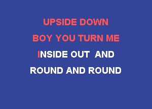 UPSIDE DOWN
BOY YOU TURN ME
INSIDE OUT AND

ROUND AND ROUND