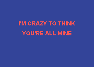 I'M CRAZY TO THINK
YOU'RE ALL MINE