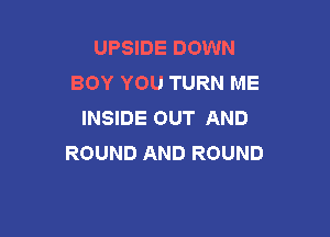 UPSIDE DOWN
BOY YOU TURN ME
INSIDE OUT AND

ROUND AND ROUND