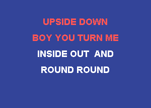 UPSIDE DOWN
BOY YOU TURN ME
INSIDE OUT AND

ROUND ROUND