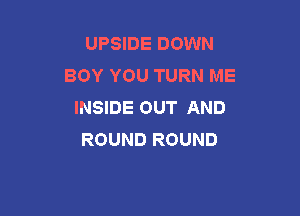 UPSIDE DOWN
BOY YOU TURN ME
INSIDE OUT AND

ROUND ROUND