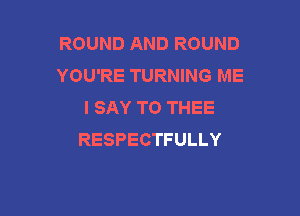 ROUNDANDROUND
YOU'RE TURNING ME
I SAY T0 THEE

RESPECTFULLY