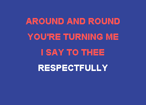 AROUND AND ROUND
YOU'RE TURNING ME
I SAY TO THEE

RESPECTFULLY
