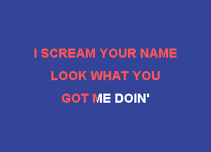 l SCREAM YOUR NAME
LOOK WHAT YOU

GOT ME DOIN'