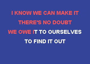 I KNOW WE CAN MAKE IT
THERE'S NO DOUBT
WE OWE IT TO OURSELVES
TO FIND IT OUT