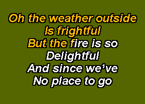 Oh the weather outside
ls frightful
But the fire is so

Delightful
And since we've
No place to go