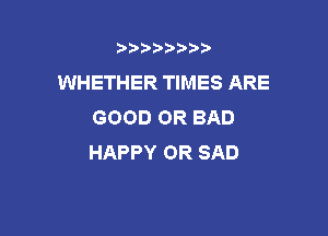 b)) I )I

WHETHER TIMES ARE
GOOD OR BAD

HAPPY OR SAD