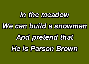 m the meadow
We can build a snowman

And pretend that
He is Parson Brown