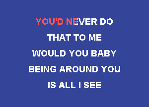 YOU'D NEVER DO
THAT TO ME
WOULD YOU BABY

BEING AROUND YOU
IS ALL I SEE