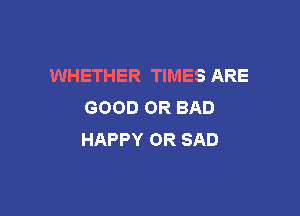 WHETHER TIMES ARE
GOOD OR BAD

HAPPY OR SAD