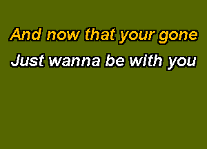 And now that your gone

Just wanna be with you