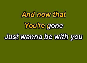 And now that
You're gone

Just wanna be with you