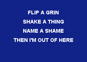 FLIP A GRIN
SHAKE A THING
NAME A SHAME

THEN I'M OUT OF HERE