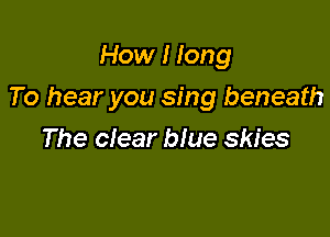 How I long

To hear you sing beneath

The clear blue skies
