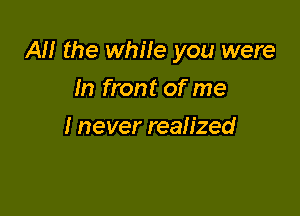 Al! the while you were

In front of me
I never realized