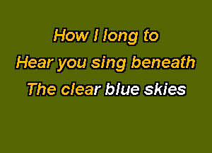 How I long to

Hear you sing beneath

The clear blue skies