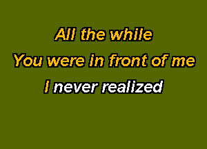 AM the while
You were in front of me

I never realized