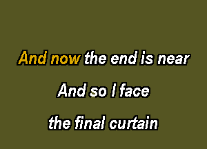 And now the end is near

And so I face

the final curtain