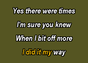 Yes there were times

I'm sure you knew

When I bit off more

Idid it my way