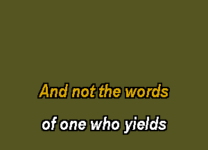 And not the words

of one who yields
