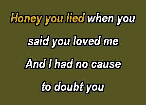 Honey you lied when you

said you loved me
And I had no cause

to doubt you