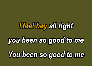I feel hey all right

you been so good to me

You been so good to me