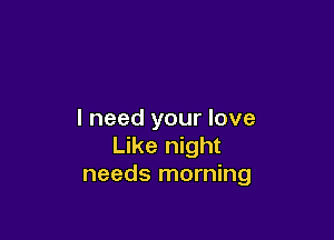 I need your love

Like night
needs morning