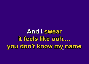 And I swear

it feels like ooh....
you don't know my name