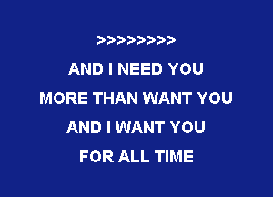 t888w'i'bb

AND I NEED YOU
MORE THAN WANT YOU

AND I WANT YOU
FOR ALL TIME