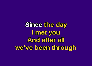 Since the day
I met you

And after all
we've been through