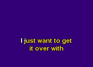 ljust want to get
it over with