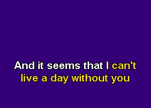 And it seems that I can't
live a day without you