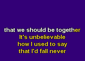 that we should be together

It's unbelievable
how I used to say
that I'd fall never