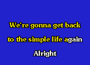 We're gonna get back

to the simple life again

Alright