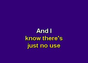 And I

know there's
just no use