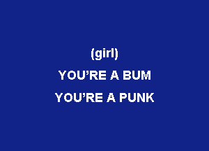 (girl)
YOURE A BUM

YOU,RE A PUNK
