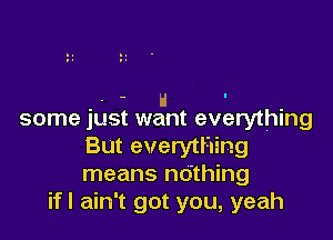 . H -
some just want everything

But everything
means ndthing
ifl ain't got you, yeah