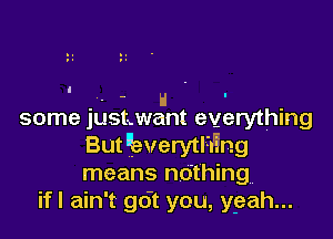 . H . -
some justxwant everything

But kverytl-i'i'ng
means nothing
ifl ain't go't you, ygaah...