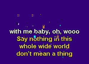 . H '
with me baby, oh, wooo

Say n?gthing if? this
whole wide world
don? miean a thing