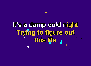 It's a damp cold night
Tryfhg to figure out

this life I
' !.I.

5