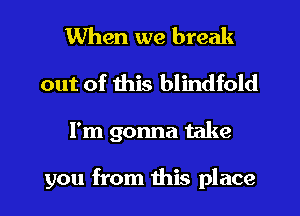 When we break
out of this blindfold
I'm gonna take

you from this place