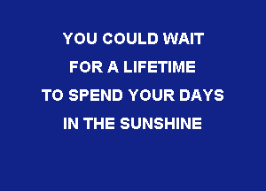 YOU COULD WAIT
FOR A LIFETIME
TO SPEND YOUR DAYS

IN THE SUNSHINE