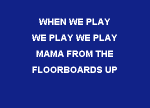 WHEN WE PLAY
WE PLAY WE PLAY
MAMAFROMTHE

FLOORBOARDS UP