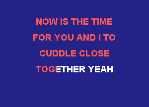 NOW IS THE TIME
FOR YOU AND I TO
CUDDLE CLOSE

TOGETHER YEAH