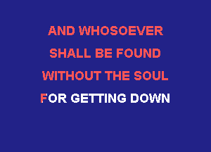 AND WHOSOEVER
SHALL BE FOUND
WITHOUT THE SOUL

FOR GETTING DOWN